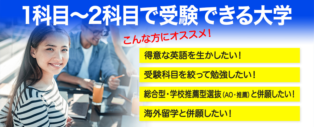 1科目～2科目で受験できる大学こんな方にオススメ！得意な英語を生かしたい！受験科目を絞って勉強したい！AO・推薦入試と併願したい！海外留学と併願したい！