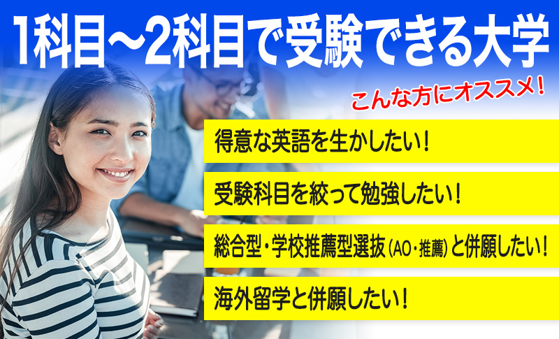 1科目～2科目で受験できる大学こんな方にオススメ！得意な英語を生かしたい！受験科目を絞って勉強したい！AO・推薦入試と併願したい！海外留学と併願したい！